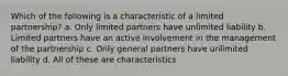 Which of the following is a characteristic of a limited partnership? a. Only limited partners have unlimited liability b. Limited partners have an active involvement in the management of the partnership c. Only general partners have unlimited liability d. All of these are characteristics