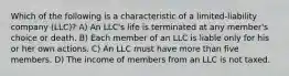 Which of the following is a characteristic of a limited-liability company (LLC)? A) An LLC's life is terminated at any member's choice or death. B) Each member of an LLC is liable only for his or her own actions. C) An LLC must have more than five members. D) The income of members from an LLC is not taxed.