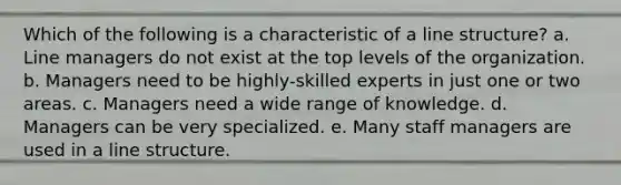 Which of the following is a characteristic of a line structure? a. Line managers do not exist at the top levels of the organization. b. Managers need to be highly-skilled experts in just one or two areas. c. Managers need a wide range of knowledge. d. Managers can be very specialized. e. Many staff managers are used in a line structure.