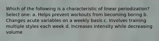 Which of the following is a characteristic of linear periodization? Select one: a. Helps prevent workouts from becoming boring b. Changes acute variables on a weekly basis c. Involves training multiple styles each week d. Increases intensity while decreasing volume