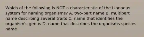 Which of the following is NOT a characteristic of the Linnaeus system for naming organisms? A. two-part name B. multipart name describing several traits C. name that identifies the organism's genus D. name that describes the organisms species name