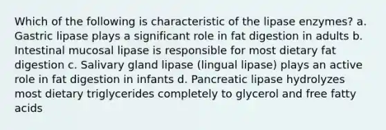 Which of the following is characteristic of the lipase enzymes? a. Gastric lipase plays a significant role in fat digestion in adults b. Intestinal mucosal lipase is responsible for most dietary fat digestion c. Salivary gland lipase (lingual lipase) plays an active role in fat digestion in infants d. Pancreatic lipase hydrolyzes most dietary triglycerides completely to glycerol and free fatty acids