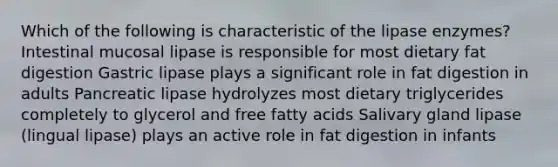 Which of the following is characteristic of the lipase enzymes? Intestinal mucosal lipase is responsible for most dietary fat digestion Gastric lipase plays a significant role in fat digestion in adults Pancreatic lipase hydrolyzes most dietary triglycerides completely to glycerol and free fatty acids Salivary gland lipase (lingual lipase) plays an active role in fat digestion in infants