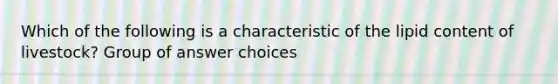 Which of the following is a characteristic of the lipid content of livestock? Group of answer choices