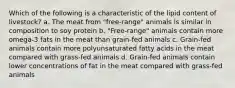 Which of the following is a characteristic of the lipid content of livestock? a. The meat from "free-range" animals is similar in composition to soy protein b. "Free-range" animals contain more omega-3 fats in the meat than grain-fed animals c. Grain-fed animals contain more polyunsaturated fatty acids in the meat compared with grass-fed animals d. Grain-fed animals contain lower concentrations of fat in the meat compared with grass-fed animals