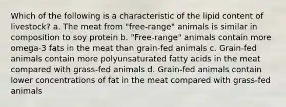 Which of the following is a characteristic of the lipid content of livestock? a. The meat from "free-range" animals is similar in composition to soy protein b. "Free-range" animals contain more omega-3 fats in the meat than grain-fed animals c. Grain-fed animals contain more polyunsaturated fatty acids in the meat compared with grass-fed animals d. Grain-fed animals contain lower concentrations of fat in the meat compared with grass-fed animals