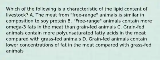 Which of the following is a characteristic of the lipid content of livestock? A. The meat from "free-range" animals is similar in composition to soy protein B. "Free-range" animals contain more omega-3 fats in the meat than grain-fed animals C. Grain-fed animals contain more polyunsaturated fatty acids in the meat compared with grass-fed animals D. Grain-fed animals contain lower concentrations of fat in the meat compared with grass-fed animals