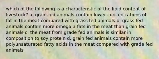 which of the following is a characteristic of the lipid content of livestock? a. grain-fed animals contain lower concentrations of fat in the meat compared with grass fed animals b. grass fed animals contain more omega 3 fats in the meat than grain fed animals c. the meat from grade fed animals is similar in composition to soy protein d. grain fed animals contain more polyunsaturated fatty acids in the meat compared with grade fed animals