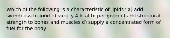 Which of the following is a characteristic of lipids? a) add sweetness to food b) supply 4 kcal to per gram c) add structural strength to bones and muscles d) supply a concentrated form of fuel for the body