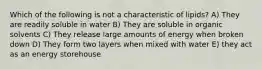 Which of the following is not a characteristic of lipids? A) They are readily soluble in water B) They are soluble in organic solvents C) They release large amounts of energy when broken down D) They form two layers when mixed with water E) they act as an energy storehouse