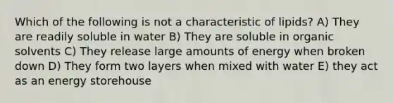 Which of the following is not a characteristic of lipids? A) They are readily soluble in water B) They are soluble in organic solvents C) They release large amounts of energy when broken down D) They form two layers when mixed with water E) they act as an energy storehouse