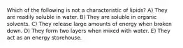 Which of the following is not a characteristic of lipids? A) They are readily soluble in water. B) They are soluble in organic solvents. C) They release large amounts of energy when broken down. D) They form two layers when mixed with water. E) They act as an energy storehouse.