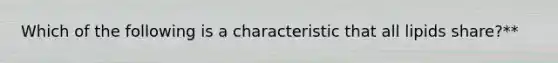 Which of the following is a characteristic that all lipids share?**