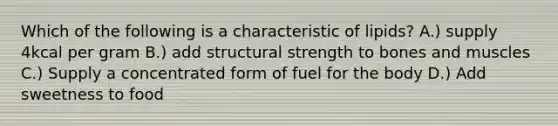 Which of the following is a characteristic of lipids? A.) supply 4kcal per gram B.) add structural strength to bones and muscles C.) Supply a concentrated form of fuel for the body D.) Add sweetness to food