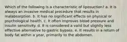 ​Which of the following is a characteristic of liposuction? a. ​It is always an invasive medical procedure that results in malabsorption. b. ​It has no significant effects on physical or psychological health. c. I​t often improves blood pressure and insulin sensitivity. d. ​It is considered a valid but slightly less effective alternative to gastric bypass. e. ​It results in a return of body fat within a year, primarily to the abdomen.