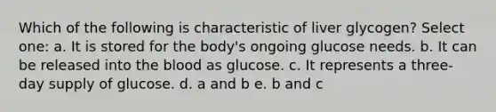 Which of the following is characteristic of liver glycogen? Select one: a. It is stored for the body's ongoing glucose needs. b. It can be released into the blood as glucose. c. It represents a three-day supply of glucose. d. a and b e. b and c