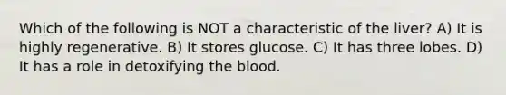 Which of the following is NOT a characteristic of the liver? A) It is highly regenerative. B) It stores glucose. C) It has three lobes. D) It has a role in detoxifying <a href='https://www.questionai.com/knowledge/k7oXMfj7lk-the-blood' class='anchor-knowledge'>the blood</a>.