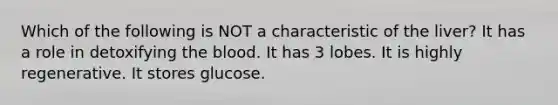 Which of the following is NOT a characteristic of the liver? It has a role in detoxifying <a href='https://www.questionai.com/knowledge/k7oXMfj7lk-the-blood' class='anchor-knowledge'>the blood</a>. It has 3 lobes. It is highly regenerative. It stores glucose.