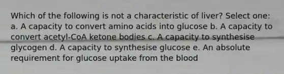 Which of the following is not a characteristic of liver? Select one: a. A capacity to convert <a href='https://www.questionai.com/knowledge/k9gb720LCl-amino-acids' class='anchor-knowledge'>amino acids</a> into glucose b. A capacity to convert acetyl-CoA ketone bodies c. A capacity to synthesise glycogen d. A capacity to synthesise glucose e. An absolute requirement for glucose uptake from <a href='https://www.questionai.com/knowledge/k7oXMfj7lk-the-blood' class='anchor-knowledge'>the blood</a>