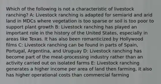 Which of the following is not a characteristic of livestock ranching? A: Livestock ranching is adapted for semiarid and arid land in MDCs where vegetation is too sparse or soil is too poor to support plant growth B: Livestock ranching has played an important role in the history of the United States, especially in areas like Texas. It has also been romanticized by Hollywood films C: Livestock ranching can be found in parts of Spain, Portugal, Argentina, and Uruguay D: Livestock ranching has become part of the meat-processing industry rather than an activity carried out on isolated farms E: Livestock ranching generates a higher income per area of land then farming, it also has higher operational costs than commercial farming