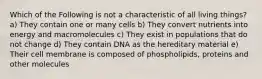 Which of the Following is not a characteristic of all living things? a) They contain one or many cells b) They convert nutrients into energy and macromolecules c) They exist in populations that do not change d) They contain DNA as the hereditary material e) Their cell membrane is composed of phospholipids, proteins and other molecules