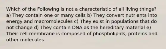 Which of the Following is not a characteristic of all living things? a) They contain one or many cells b) They convert nutrients into energy and macromolecules c) They exist in populations that do not change d) They contain DNA as the hereditary material e) Their cell membrane is composed of phospholipids, proteins and other molecules