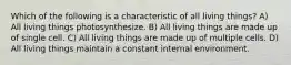 Which of the following is a characteristic of all living things? A) All living things photosynthesize. B) All living things are made up of single cell. C) All living things are made up of multiple cells. D) All living things maintain a constant internal environment.