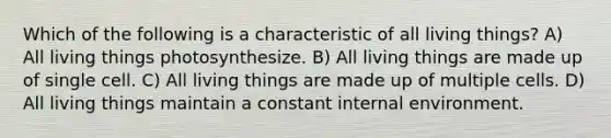 Which of the following is a characteristic of all living things? A) All living things photosynthesize. B) All living things are made up of single cell. C) All living things are made up of multiple cells. D) All living things maintain a constant internal environment.