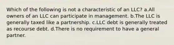 Which of the following is not a characteristic of an LLC? a.All owners of an LLC can participate in management. b.The LLC is generally taxed like a partnership. c.LLC debt is generally treated as recourse debt. d.There is no requirement to have a general partner.