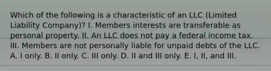 Which of the following is a characteristic of an LLC (Limited Liability Company)? I. Members interests are transferable as personal property. II. An LLC does not pay a federal income tax. III. Members are not personally liable for unpaid debts of the LLC. A. I only. B. II only. C. III only. D. II and III only. E. I, II, and III.