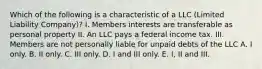 Which of the following is a characteristic of a LLC (Limited Liability Company)? I. Members interests are transferable as personal property II. An LLC pays a federal income tax. III. Members are not personally liable for unpaid debts of the LLC A. I only. B. II only. C. III only. D. I and III only. E. I, II and III.