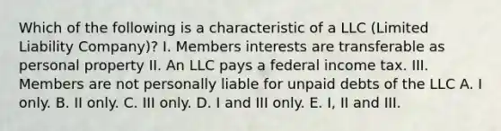 Which of the following is a characteristic of a LLC (Limited Liability Company)? I. Members interests are transferable as personal property II. An LLC pays a federal income tax. III. Members are not personally liable for unpaid debts of the LLC A. I only. B. II only. C. III only. D. I and III only. E. I, II and III.