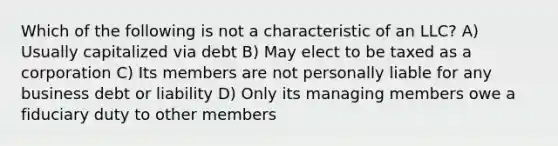 Which of the following is not a characteristic of an LLC? A) Usually capitalized via debt B) May elect to be taxed as a corporation C) Its members are not personally liable for any business debt or liability D) Only its managing members owe a fiduciary duty to other members