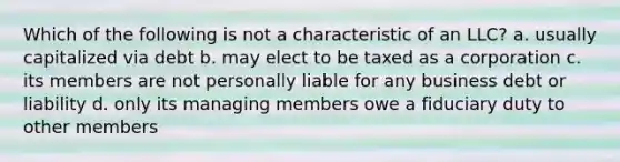 Which of the following is not a characteristic of an LLC? a. usually capitalized via debt b. may elect to be taxed as a corporation c. its members are not personally liable for any business debt or liability d. only its managing members owe a fiduciary duty to other members