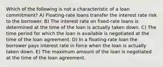 Which of the following is not a characteristic of a loan commitment? A) Floating-rate loans transfer the interest rate risk to the borrower. B) The interest rate on fixed-rate loans is determined at the time of the loan is actually taken down. C) The time period for which the loan is available is negotiated at the time of the loan agreement. D) In a floating-rate loan the borrower pays interest rate in force when the loan is actually taken down. E) The maximum amount of the loan is negotiated at the time of the loan agreement.