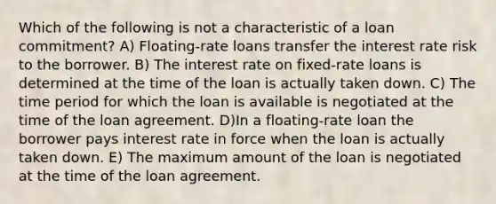 Which of the following is not a characteristic of a loan commitment? A) Floating-rate loans transfer the interest rate risk to the borrower. B) The interest rate on fixed-rate loans is determined at the time of the loan is actually taken down. C) The time period for which the loan is available is negotiated at the time of the loan agreement. D)In a floating-rate loan the borrower pays interest rate in force when the loan is actually taken down. E) The maximum amount of the loan is negotiated at the time of the loan agreement.