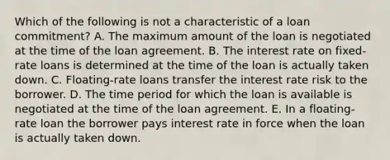 Which of the following is not a characteristic of a loan commitment? A. The maximum amount of the loan is negotiated at the time of the loan agreement. B. The interest rate on fixed-rate loans is determined at the time of the loan is actually taken down. C. Floating-rate loans transfer the interest rate risk to the borrower. D. The time period for which the loan is available is negotiated at the time of the loan agreement. E. In a floating-rate loan the borrower pays interest rate in force when the loan is actually taken down.