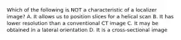 Which of the following is NOT a characteristic of a localizer image? A. It allows us to position slices for a helical scan B. It has lower resolution than a conventional CT image C. It may be obtained in a lateral orientation D. It is a cross-sectional image