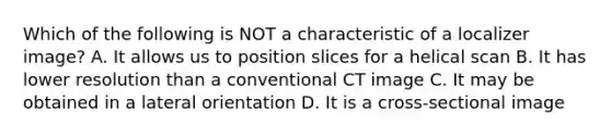 Which of the following is NOT a characteristic of a localizer image? A. It allows us to position slices for a helical scan B. It has lower resolution than a conventional CT image C. It may be obtained in a lateral orientation D. It is a cross-sectional image