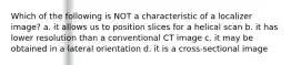 Which of the following is NOT a characteristic of a localizer image? a. it allows us to position slices for a helical scan b. it has lower resolution than a conventional CT image c. it may be obtained in a lateral orientation d. it is a cross-sectional image