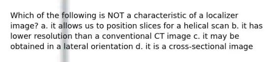 Which of the following is NOT a characteristic of a localizer image? a. it allows us to position slices for a helical scan b. it has lower resolution than a conventional CT image c. it may be obtained in a lateral orientation d. it is a cross-sectional image