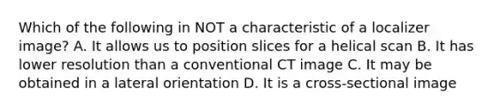 Which of the following in NOT a characteristic of a localizer image? A. It allows us to position slices for a helical scan B. It has lower resolution than a conventional CT image C. It may be obtained in a lateral orientation D. It is a cross-sectional image