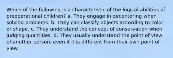 Which of the following is a characteristic of the logical abilities of preoperational children? a. They engage in decentering when solving problems. b. They can classify objects according to color or shape. c. They understand the concept of conservation when judging quantities. d. They usually understand the point of view of another person, even if it is different from their own point of view.