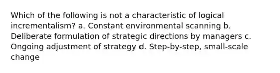 Which of the following is not a characteristic of logical incrementalism? a. Constant environmental scanning b. Deliberate formulation of strategic directions by managers c. Ongoing adjustment of strategy d. Step-by-step, small-scale change