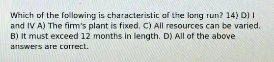 Which of the following is characteristic of the long run? 14) D) I and IV A) The firm's plant is fixed. C) All resources can be varied. B) It must exceed 12 months in length. D) All of the above answers are correct.