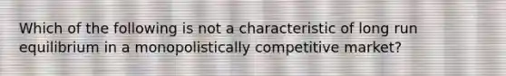 Which of the following is not a characteristic of long run equilibrium in a monopolistically competitive market?