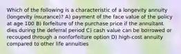 Which of the following is a characteristic of a longevity annuity (longevity insurance)? A) payment of the face value of the policy at age 100 B) forfeiture of the purchase price if the annuitant dies during the deferral period C) cash value can be borrowed or recouped through a nonforfeiture option D) high-cost annuity compared to other life annuities