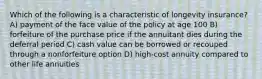 Which of the following is a characteristic of longevity insurance? A) payment of the face value of the policy at age 100 B) forfeiture of the purchase price if the annuitant dies during the deferral period C) cash value can be borrowed or recouped through a nonforfeiture option D) high-cost annuity compared to other life annuities