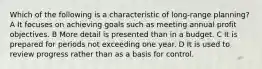 Which of the following is a characteristic of long-range planning? A It focuses on achieving goals such as meeting annual profit objectives. B More detail is presented than in a budget. C It is prepared for periods not exceeding one year. D It is used to review progress rather than as a basis for control.