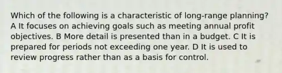 Which of the following is a characteristic of long-range planning? A It focuses on achieving goals such as meeting annual profit objectives. B More detail is presented than in a budget. C It is prepared for periods not exceeding one year. D It is used to review progress rather than as a basis for control.